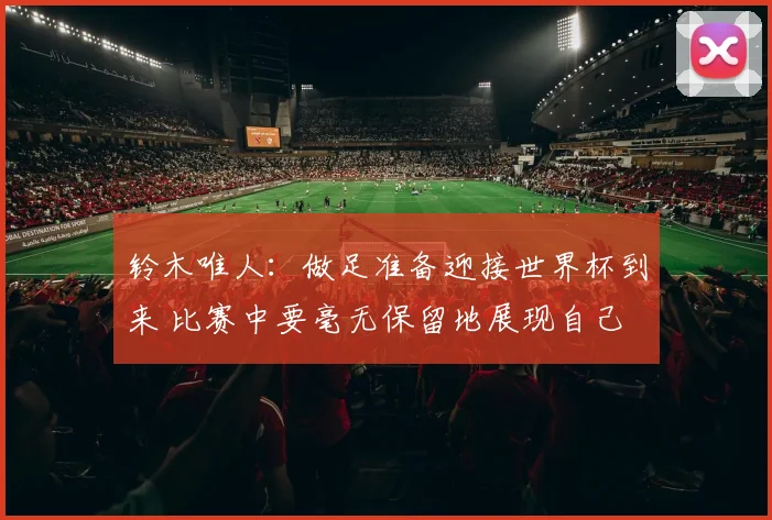 铃木唯人：做足准备迎接世界杯到来 比赛中要毫无保留地展现自己