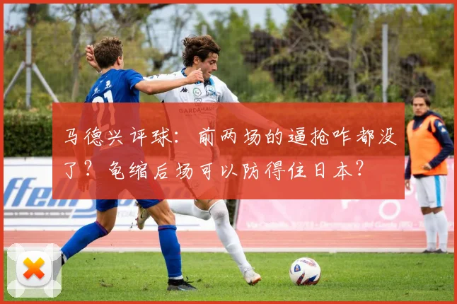 马德兴评球：前两场的逼抢咋都没了？龟缩后场可以防得住日本？