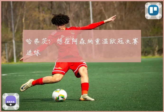 哈弗茨：想在阿森纳重温欧冠决赛进球
